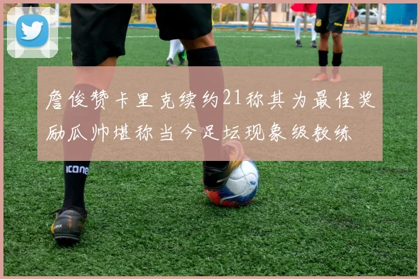 詹俊赞卡里克续约21称其为最佳奖励瓜帅堪称当今足坛现象级教练