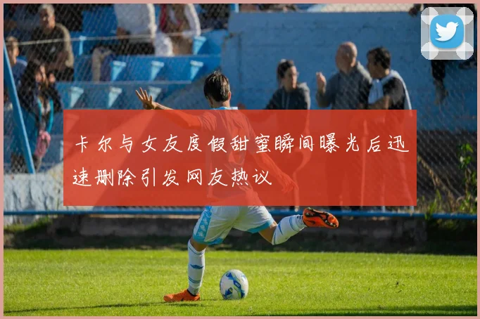 卡尔与女友度假甜蜜瞬间曝光后迅速删除引发网友热议