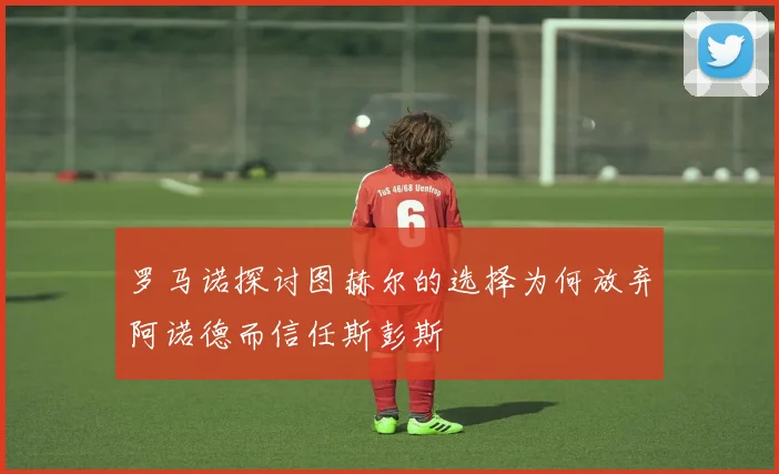 罗马诺探讨图赫尔的选择为何放弃阿诺德而信任斯彭斯