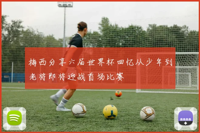 梅西分享六届世界杯回忆从少年到老将即将迎战首场比赛