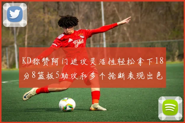 KD称赞阿门进攻灵活性轻松拿下18分8篮板5助攻和多个抢断表现出色