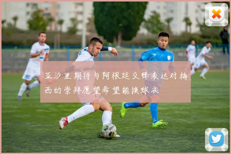 亚沙里期待与阿根廷交锋表达对梅西的崇拜愿望希望能换球衣