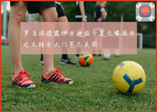 罗马诺透露伊尔迪兹今夏无缘离开尤文转会大门早已关闭