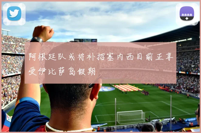 阿根廷队或将补招塞内西目前正享受伊比萨岛假期