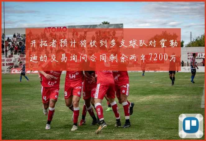 开拓者预计将收到多支球队对霍勒迪的交易询问合同剩余两年7200万