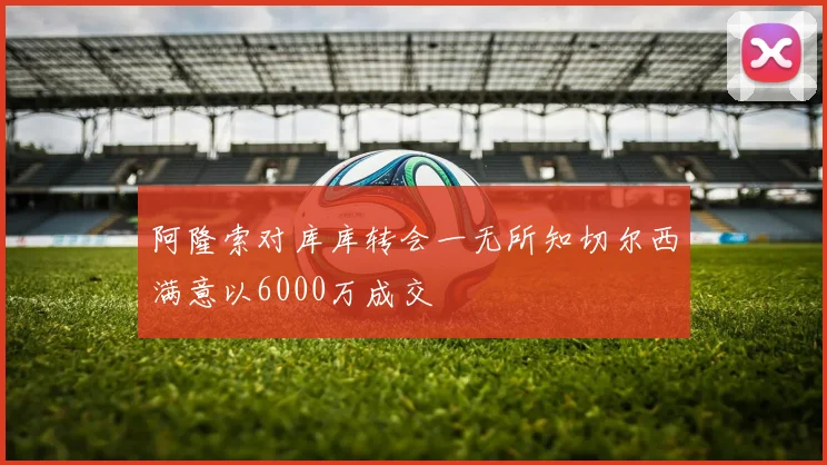 阿隆索对库库转会一无所知切尔西满意以6000万成交