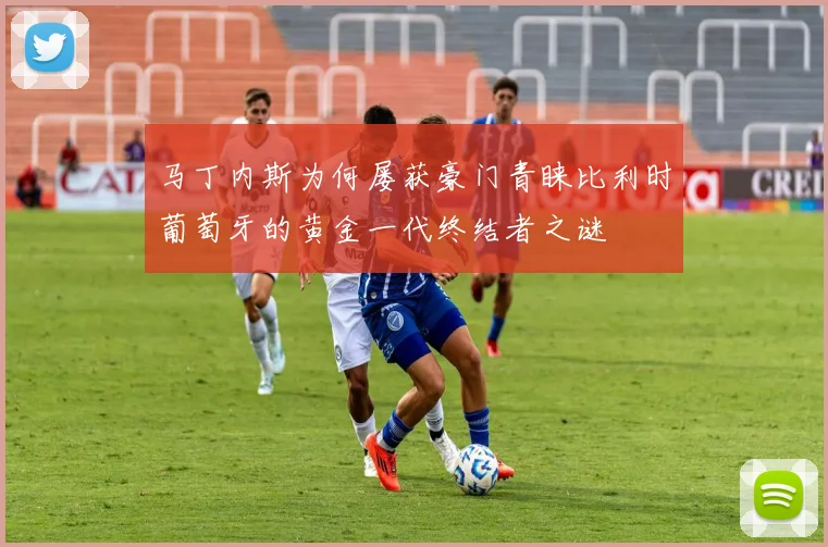 马丁内斯为何屡获豪门青睐比利时葡萄牙的黄金一代终结者之谜