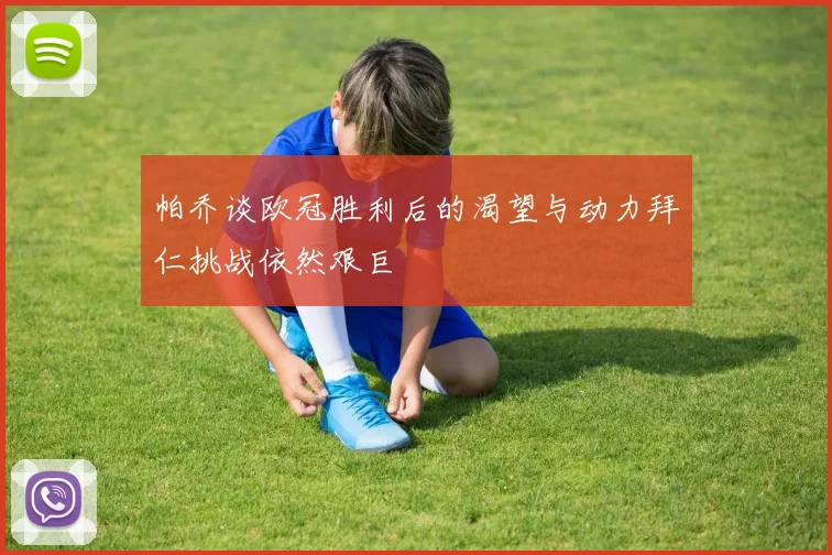 帕乔谈欧冠胜利后的渴望与动力拜仁挑战依然艰巨