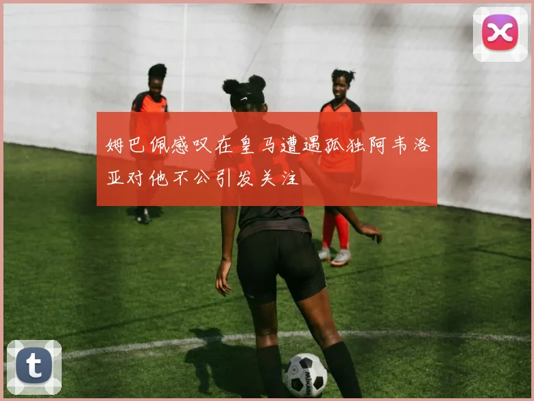 姆巴佩感叹在皇马遭遇孤独阿韦洛亚对他不公引发关注