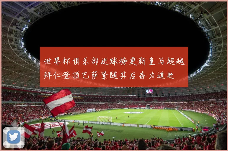 世界杯俱乐部进球榜更新皇马超越拜仁登顶巴萨紧随其后奋力追赶