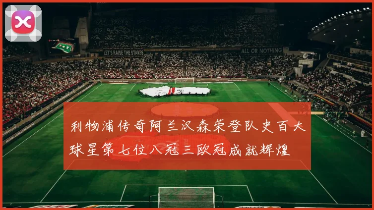 利物浦传奇阿兰汉森荣登队史百大球星第七位八冠三欧冠成就辉煌