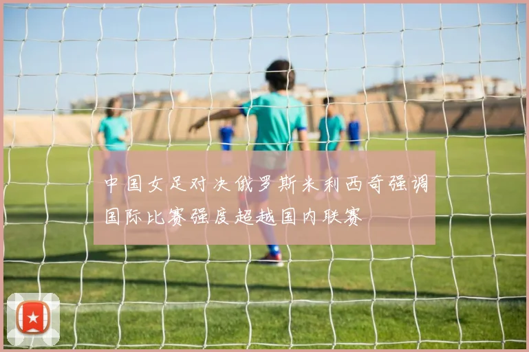 中国女足对决俄罗斯米利西奇强调国际比赛强度超越国内联赛