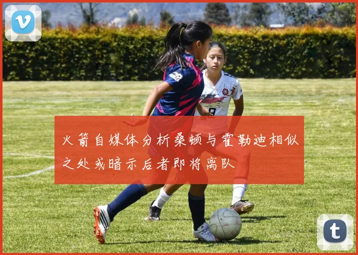 火箭自媒体分析桑顿与霍勒迪相似之处或暗示后者即将离队