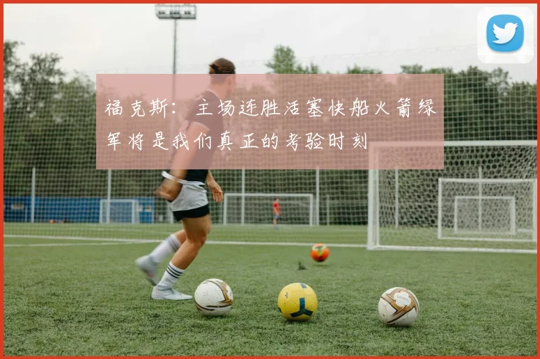 福克斯：主场连胜活塞快船火箭绿军将是我们真正的考验时刻