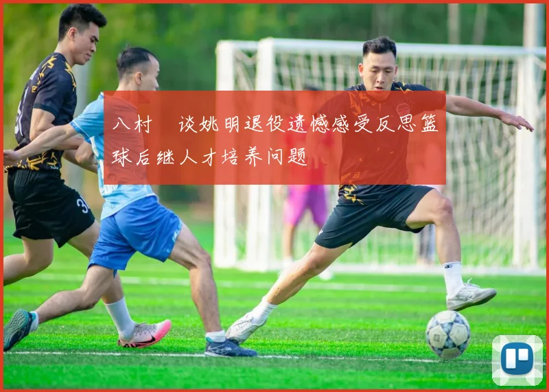 八村塁谈姚明退役遗憾感受反思篮球后继人才培养问题