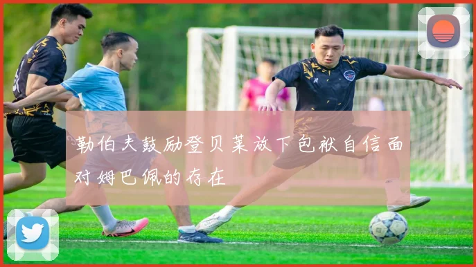 勒伯夫鼓励登贝莱放下包袱自信面对姆巴佩的存在