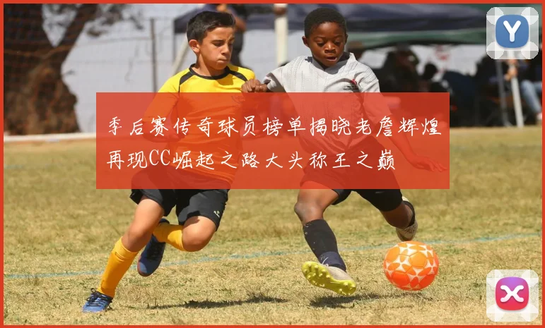 季后赛传奇球员榜单揭晓老詹辉煌再现CC崛起之路大头称王之巅