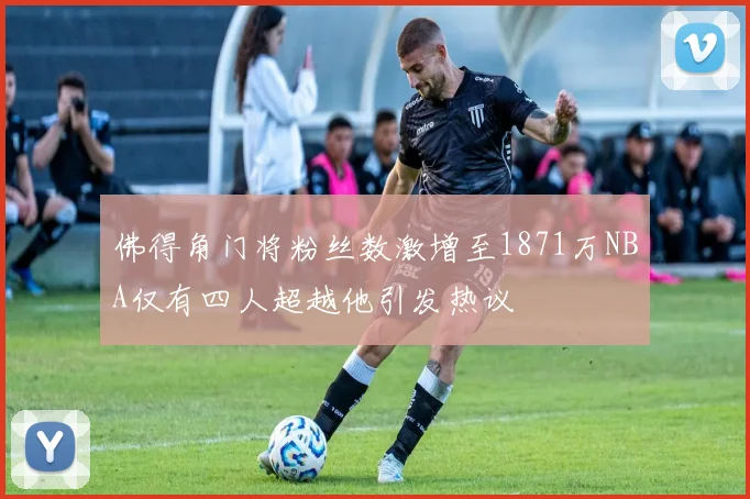 佛得角门将粉丝数激增至1871万NBA仅有四人超越他引发热议