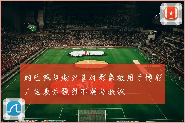 姆巴佩与谢尔基对形象被用于博彩广告表示强烈不满与抗议