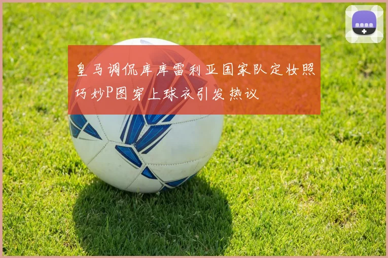 皇马调侃库库雷利亚国家队定妆照巧妙P图穿上球衣引发热议