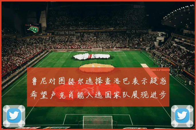 鲁尼对图赫尔选择查洛巴表示疑惑希望卢克肖能入选国家队展现进步