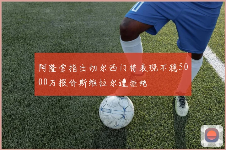 阿隆索指出切尔西门将表现不稳5000万报价斯维拉尔遭拒绝